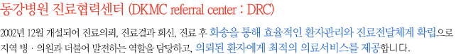 동강병원 진료협력센터 (DKMC referral center : DRC)-2002년 12월 개설되어 진료의뢰, 진료결과 회신, 진료 후 화송을 통해 효율적인 환자관리와 진료전달체계 확립으로 지역 병·의원과 더불어 발전하는 역할을 담당하고, 의뢰된 환자에게 최적의 의료서비스를 제공합니다.