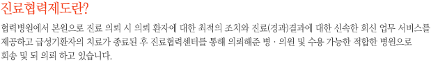 진료협력제도란? - 협력병원에서 본원으로 진료 의뢰 시 의뢰 환자에 대한 최적의 조치와 진료(경과)결과에 대한 신속한 회신 업무 서비스를 제공하고 급성기환자의 치료가 종료된 후 진료협력센터를 통해 의뢰해준 병·의원 및 수용 가능한 적합한 병원으로 회송 및 되 의뢰 하고 있습니다.