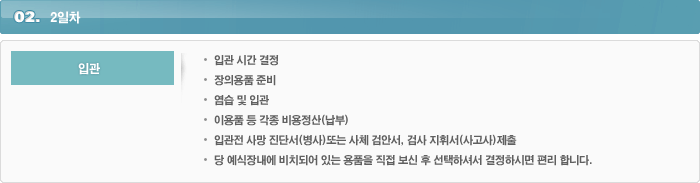 2일차1.입관입관 시간 결정장의용품 준비염습 및 입관이용품 등 각종 비용정산(납부)입관전 사망 진단서(병사)또는 사체 검안서, 검사 지휘서(사고사)제출당 예식장내에 비치되어 있는 용품을 직접 보신 후 선택하셔서 결정하시면 편리 합니다.