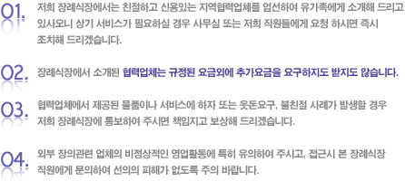 1. 저희 장례식장에서는 친절하고 신용있는 지역협력업체를 엄선하여 유가족에게 소개해 드리고 있사오니 상기 서비스가 필요하실 경우 사무실 또는 저희 직원들에게 요청 하시면 즉시 조치해 드리겠습니다.2. 장례식장에서 소개된 협력업체는 규정된 요금외에 추가요금을 요구하지도 받지도 않습니다.3. 협력업체에서 제공된 물품이나 서비스에 하자 또는 웃돈요구, 불친절 사례가 발생할 경우 저희 장례식장에 통보하여 주시면 책임지고 보상해 드리겠습니다.4. 외부 장의관련 업체의 비정상적인 영업활동에 특히 유의하여 주시고, 접근시 본 장례식장 직원에게 문의하여 선의의 피해가 없도록 주의 바랍니다.