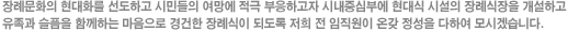 장례문화의 현대화를 선도하고 시민들의 여망에 적극 부응하고자 시내중심부에 현대식 시설의 장례식장을 개설하고 유족과 슬픔을 함께하는 마음으로 경건한 장례식이 되도록 저희 전 임직원이 온갖 정성을 다하여 모시겠습니다.