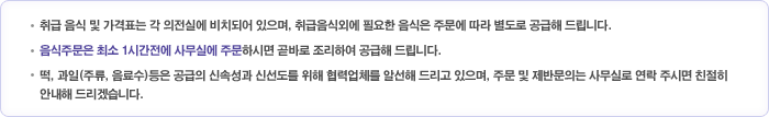 ㆍ취급 음식 및 가격표는 각 의전실에 비치되어 있으며, 취급음식외에 필요한 음식은 주문에 따라 별도로 공급해 드립니다.ㆍ음식주문은 최소 1시간전에 사무실에 주문하시면 곧바로 조리하여 공급해 드립니다.ㆍ떡, 과일(주류, 음료수)등은 공급의 신속성과 신선도를 위해 협력업체를 알선해 드리고 있으며, 주문 및 제반문의는 사무실로 연락 주시면 친절히 안내해 드리겠습니다. 