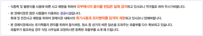 ㆍ식중독 및 불량식품 사용에 따른 사고 예방을 위하여 외부에서의 음식물 반입은 일체 금지하고 있사오니 적극협조 하여 주시기바랍니다.ㆍ본 장례식장은 많은 사람들이 이용하는 공공시설입니다. 화재 및 안전사고 예방을 위하여 장례식장 내에서의 화기사용과 조리행위를 엄격히 제한하고 있사오니 양해바랍니다.ㆍ본 장례식장에서는 유가족들의 편의를 위하여 음식써빙, 청소 등 상가의 바쁜 일손을 도와주는 파출부를 다수 확보하고 있습니다. 파출부가 필요하실 경우 식당 사무실로 요청하시면 등록된 파출부를 소개 해 드립니다.