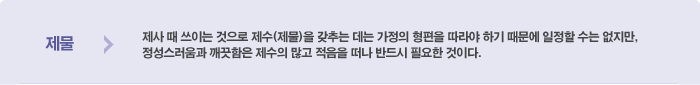 제물이란?제사 때 쓰이는 것으로 제수(제물)을 갖추는 데는 가정의 형편을 따라야 하기 때문에 일정할 수는 없지만, 정성스러움과 깨끗함은 제수의 많고 적음을 떠나 반드시 필요한 것이다.