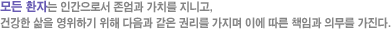 모든 환자는 인간으로서 존엄과 가치를 지니고, 건강한 삶을 영위하기 위해 다음과 같은 권리를 가지며 이에 따른 책임과 의무를 가진다.