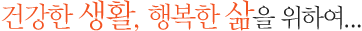 건강한 생활, 행복한 삶을 위하여...