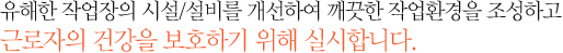 유해한 작업장의 시설/설비를 개선하여 깨끗한 작업환경을 조성하고 근로자의 건강을 보호하기 위해 실시합니다. 
