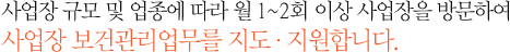 사업장 규모 및 업종에 따라 월 1~2회 이상 사업장을 방문하여 사업장 보건관리업무를 지도ㆍ지원합니다.