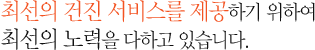 최선의 건진 서비스를 제공하기 위하여 최선의 노력을 다하고 있습니다.